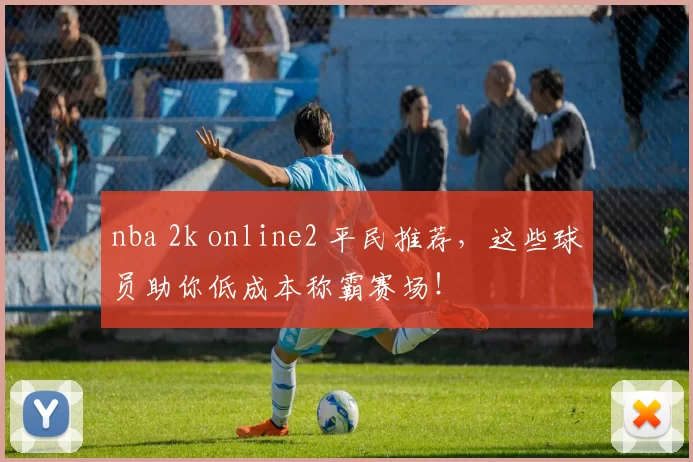 nba 2k online2 平民推荐，这些球员助你低成本称霸赛场！