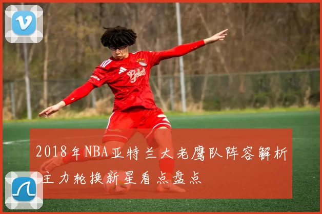 2018年NBA亚特兰大老鹰队阵容解析 主力轮换新星看点盘点